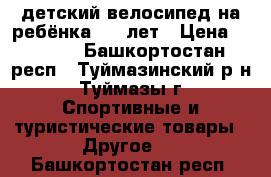 детский велосипед на ребёнка 6-9 лет › Цена ­ 3 300 - Башкортостан респ., Туймазинский р-н, Туймазы г. Спортивные и туристические товары » Другое   . Башкортостан респ.